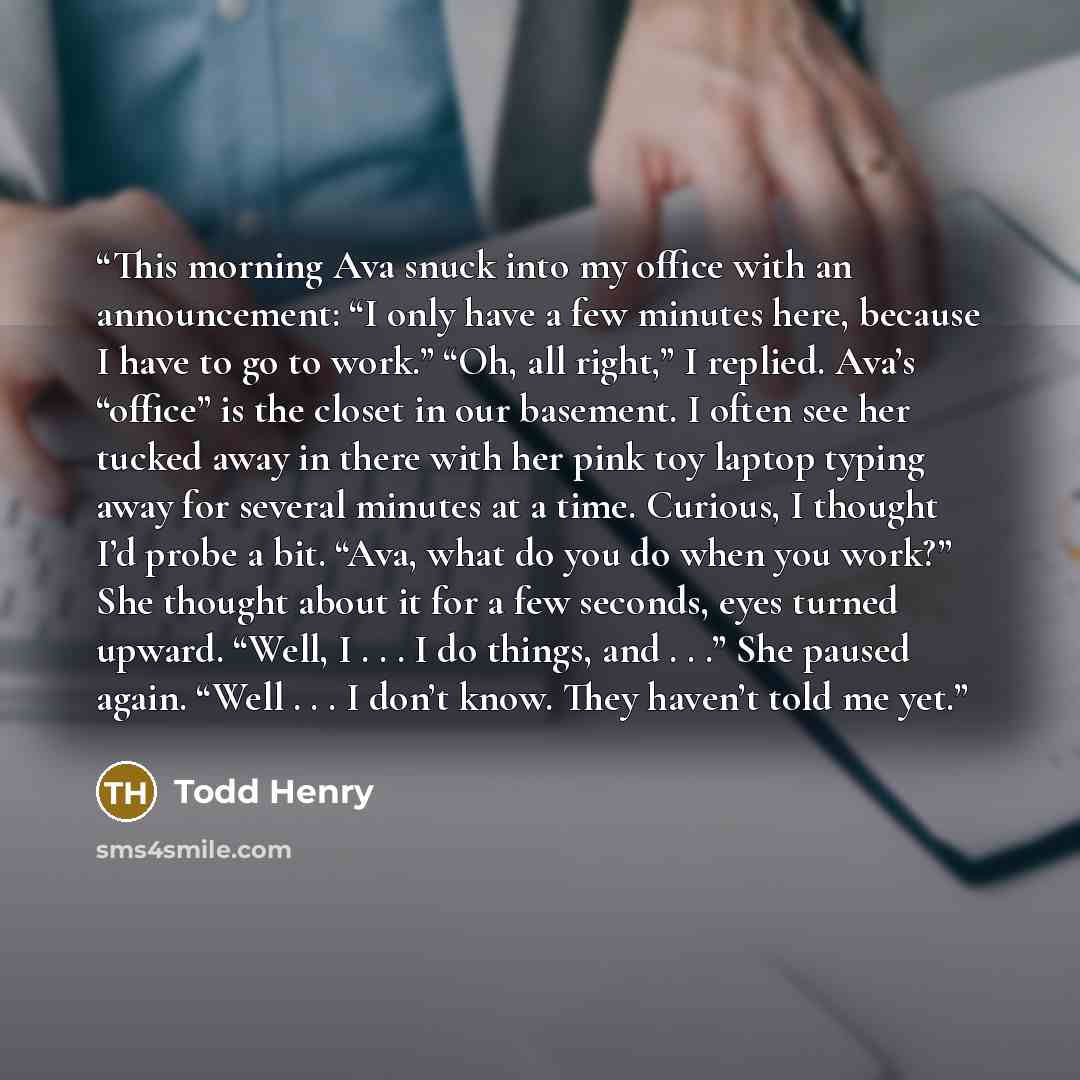 “This morning Ava snuck into my office with an announcement: “I only have a few minutes here, because I have to go to work.” “Oh, all right,” I replied. Ava’s “office” is the closet in our basement. I often see her tucked away in there with her pink toy laptop typing away for several minutes at a…” quote by Todd Henry