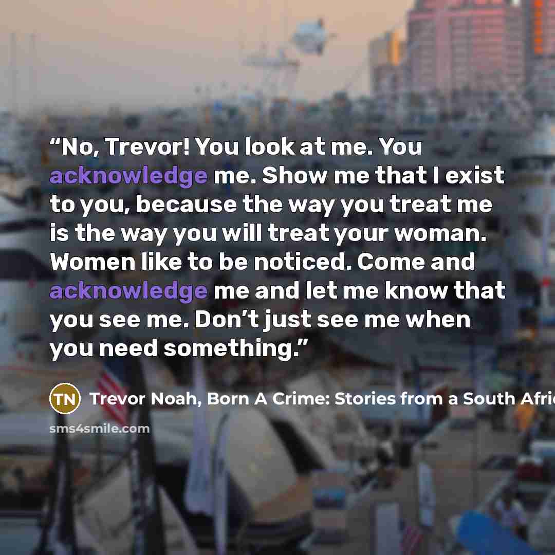 “No, Trevor! You look at me. You acknowledge me. Show me that I exist to you, because the way you treat me is the way you will treat your woman. Women like to be noticed. Come and acknowledge me and let me know that you see me. Don’t just see me when you need something.” quote by Trevor Noah, Born A Crime: Stories from a South African Childhood