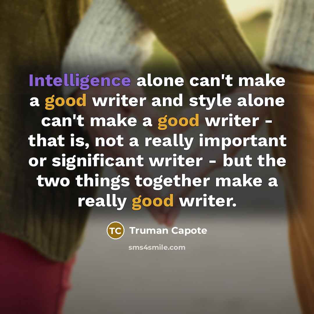 “Intelligence alone can't make a good writer and style alone can't make a good writer - that is, not a really important or significant writer - but the two things together make a really good writer.” quote by Truman Capote