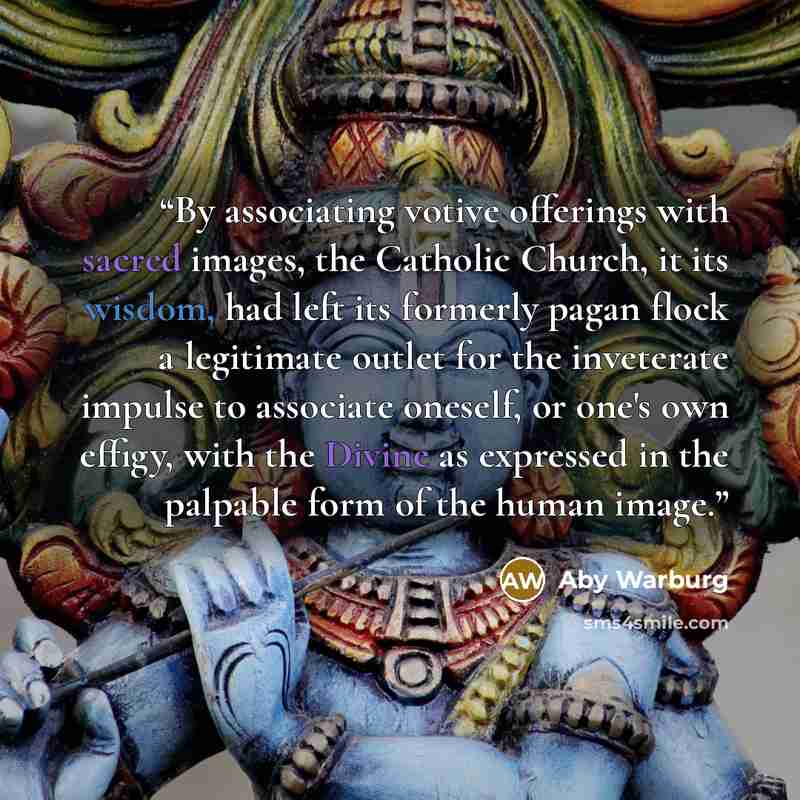 “By associating votive offerings with sacred images, the Catholic Church, it its wisdom, had left its formerly pagan flock a legitimate outlet for the inveterate impulse to associate oneself, or one's own effigy, with the Divine as expressed in the palpable form of the human image.” quote by Aby Warburg