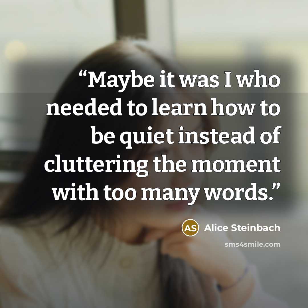 “Maybe it was I who needed to learn how to be quiet instead of cluttering the moment with too many words.” quote by Alice Steinbach