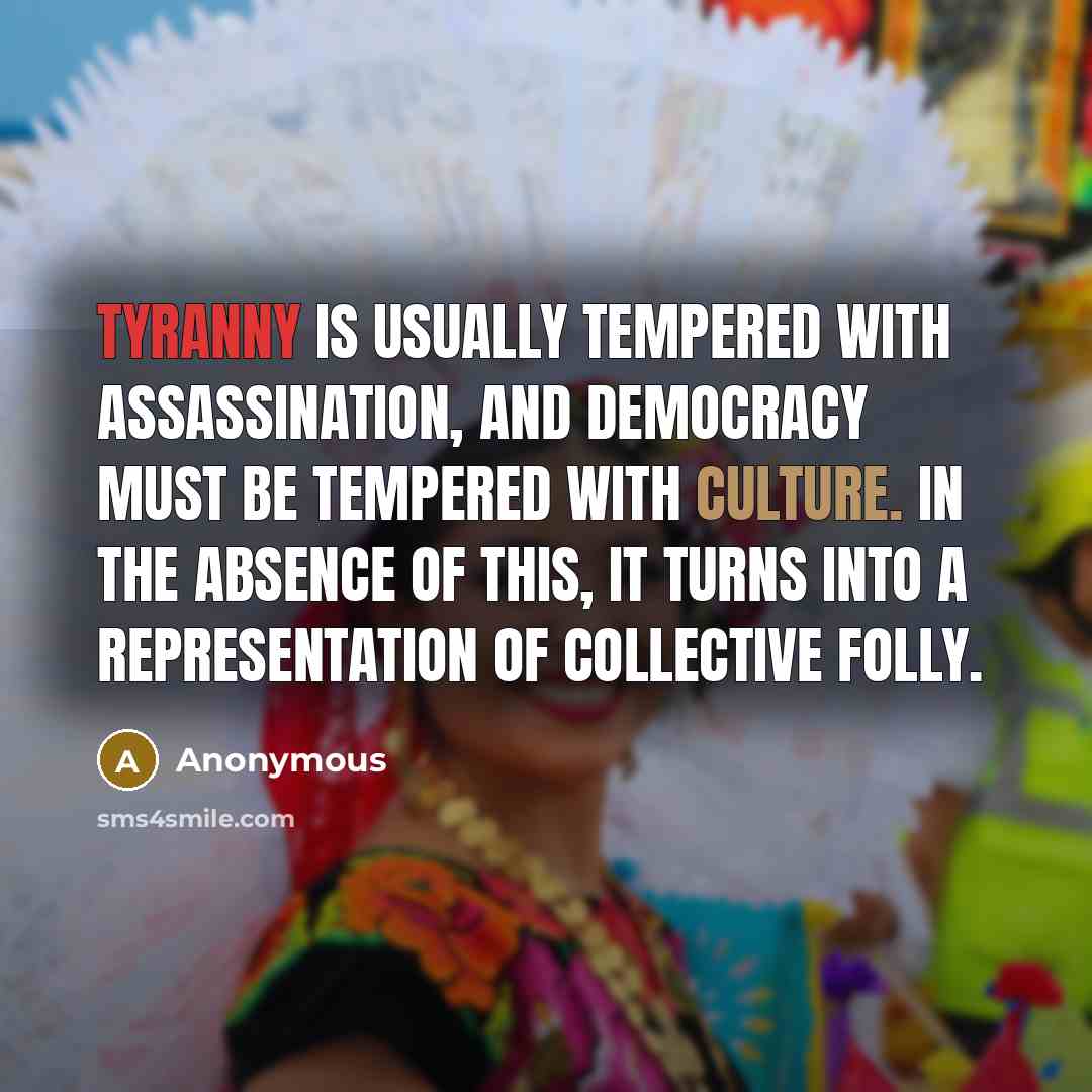 “Tyranny is usually tempered with assassination, and Democracy must be tempered with culture. In the absence of this, it turns into a representation of collective folly.” quote by Anonymous