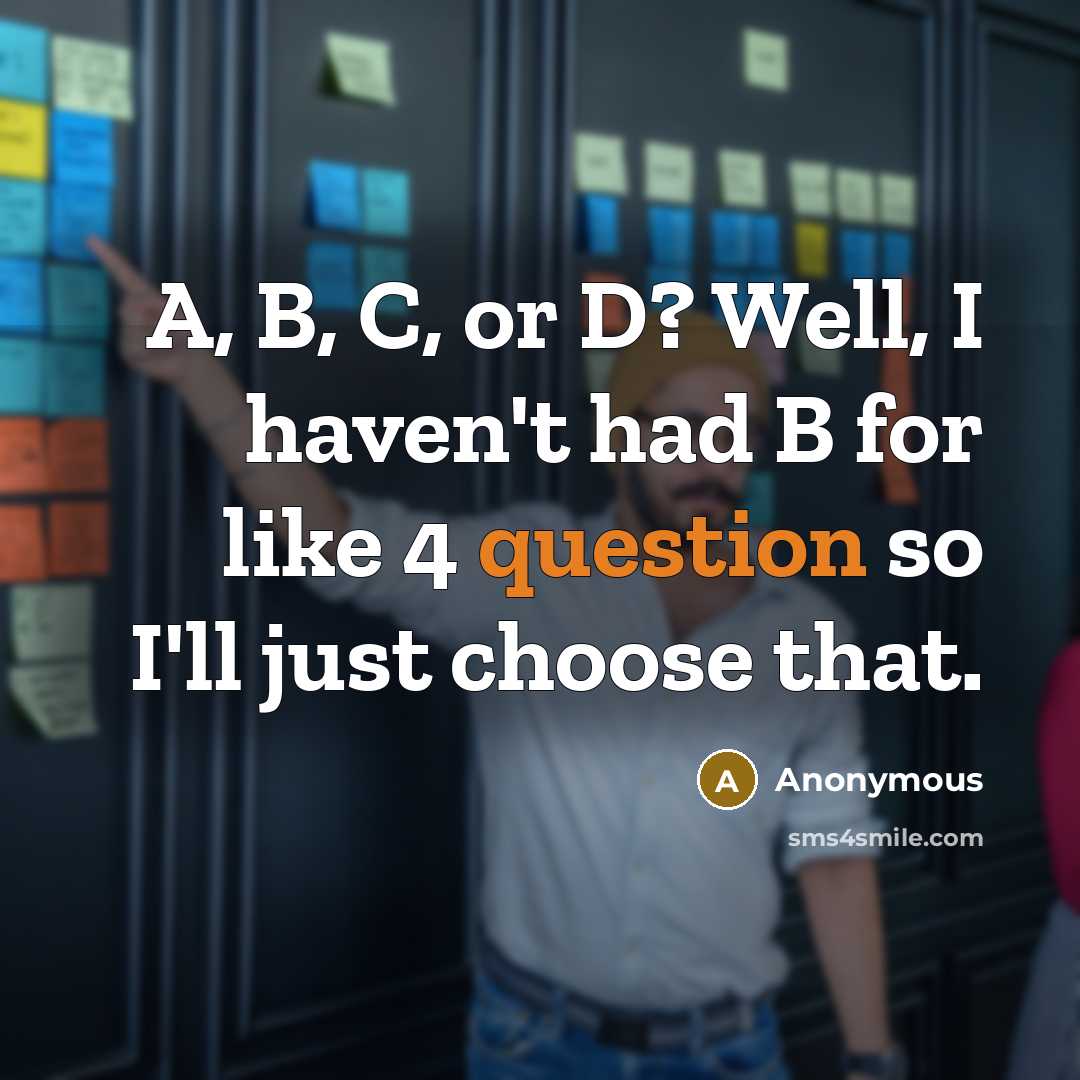 “A, B, C, or D? Well, I haven't had B for like 4 question so I'll just choose that.” quote by Anonymous