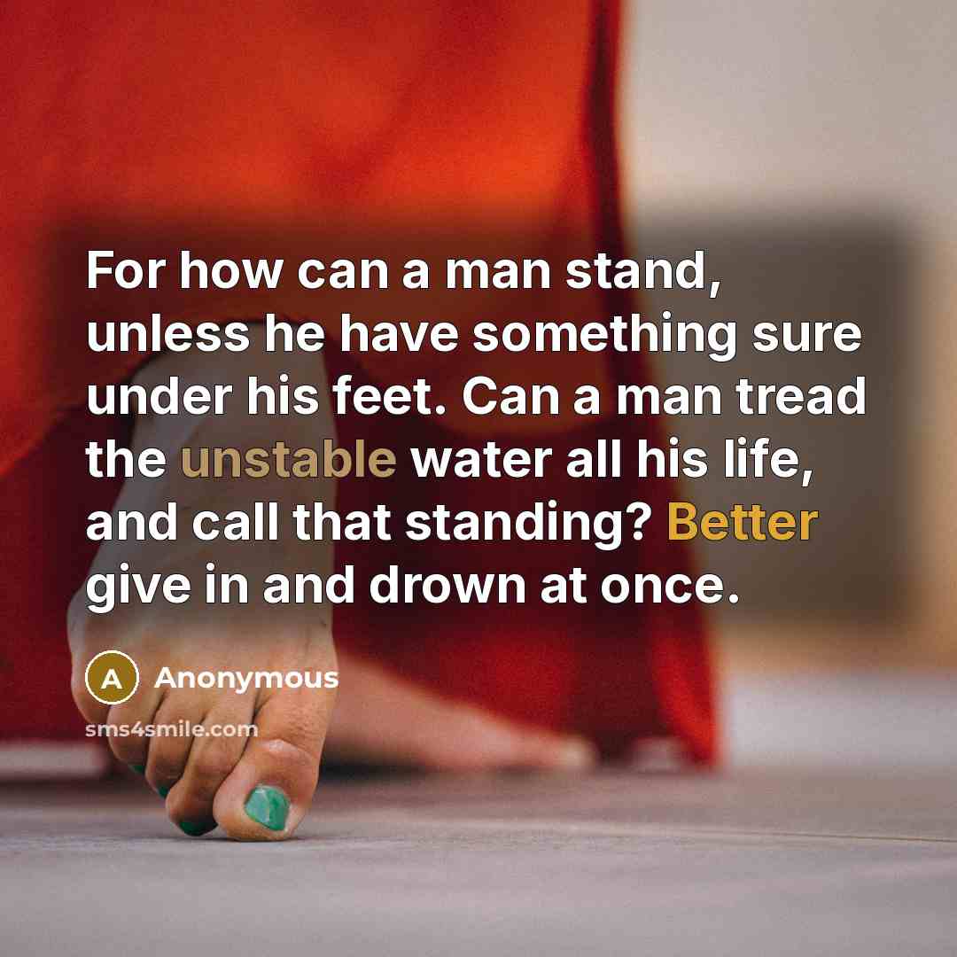 “For how can a man stand, unless he have something sure under his feet. Can a man tread the unstable water all his life, and call that standing? Better give in and drown at once.” quote by Anonymous