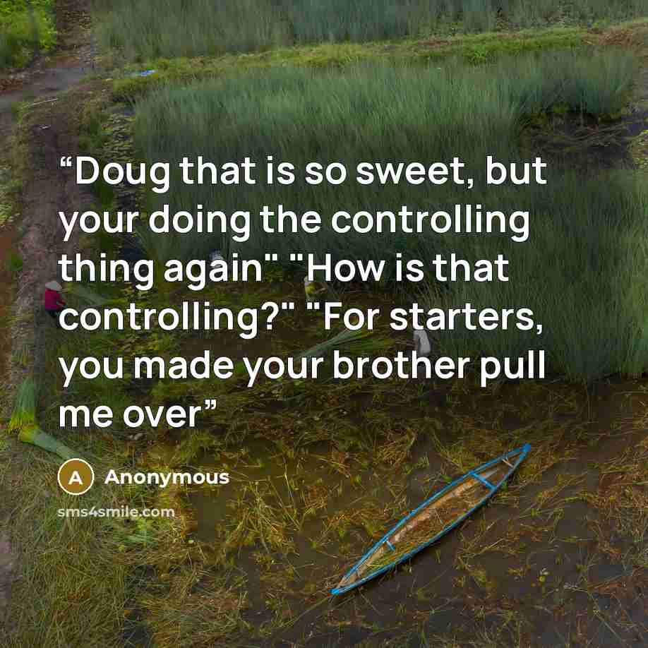 “Doug that is so sweet, but your doing the controlling thing again" "How is that controlling?" "For starters, you made your brother pull me over” quote by Anonymous