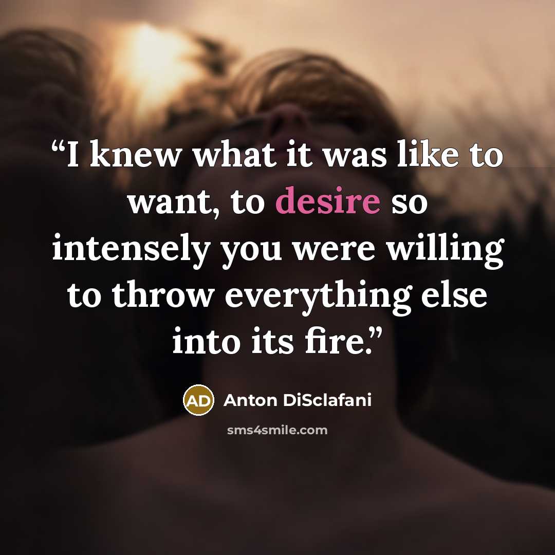 “I knew what it was like to want, to desire so intensely you were willing to throw everything else into its fire.” quote by Anton DiSclafani