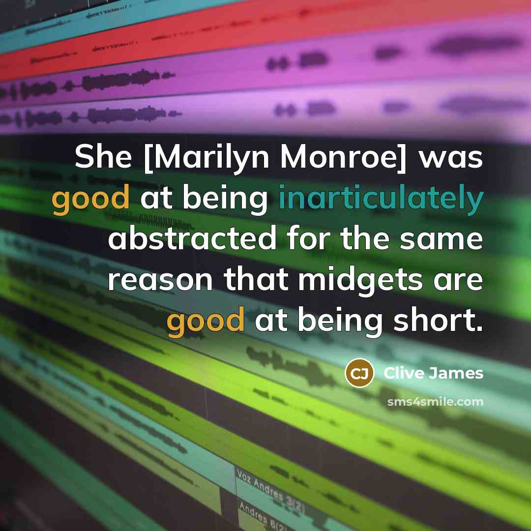 “She [Marilyn Monroe] was good at being inarticulately abstracted for the same reason that midgets are good at being short.” quote by Clive James