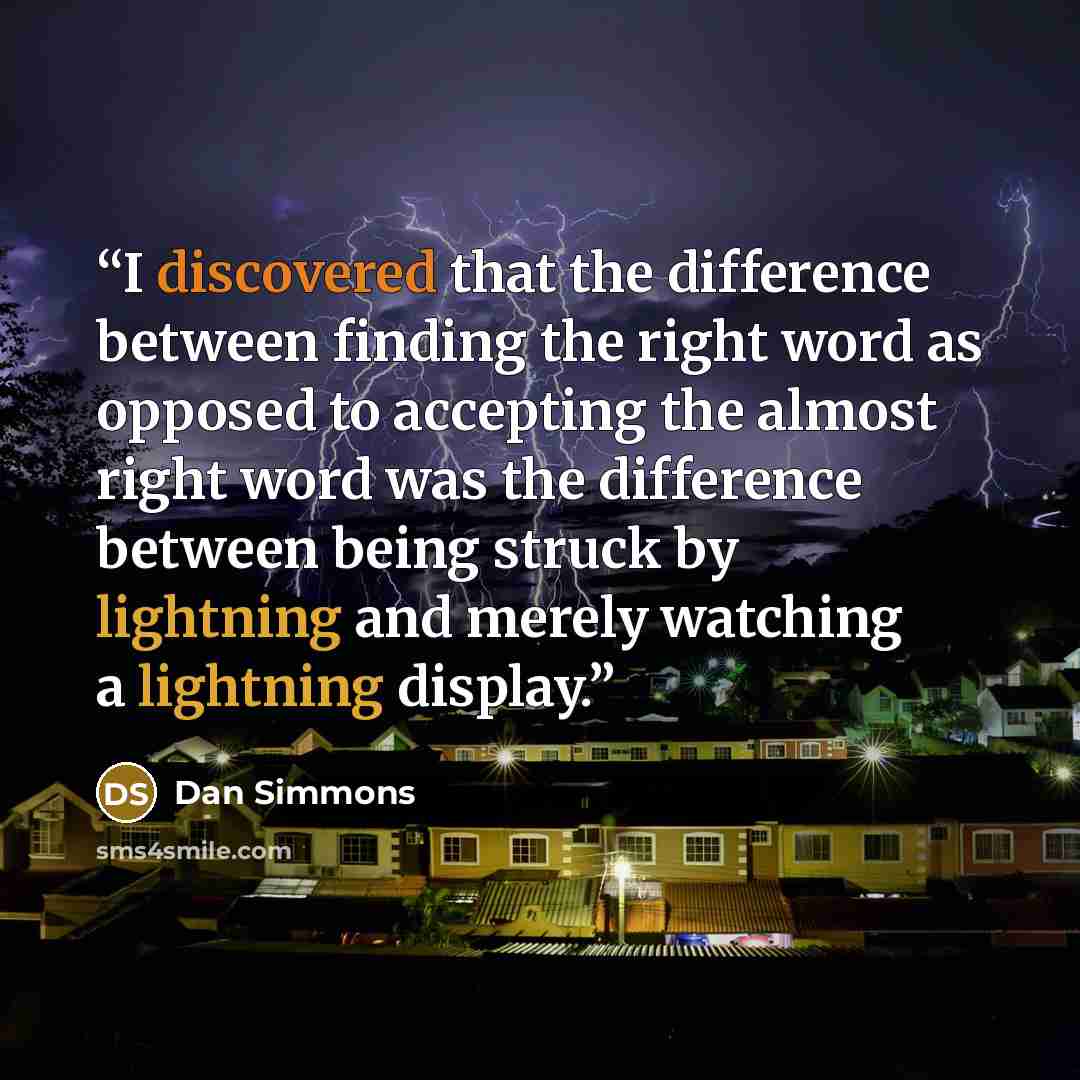 “I discovered that the difference between finding the right word as opposed to accepting the almost right word was the difference between being struck by lightning and merely watching a lightning display.” quote by Dan Simmons
