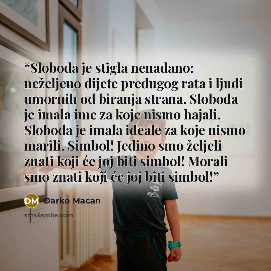“Sloboda je stigla nenadano: neželjeno dijete predugog rata i ljudi umornih od biranja strana. Sloboda je imala ime za koje nismo hajali. Sloboda je imala ideale za koje nismo marili. Simbol! Jedino smo željeli znati koji će joj biti simbol! Morali smo znati koji će joj biti simbol!” quote by Darko Macan