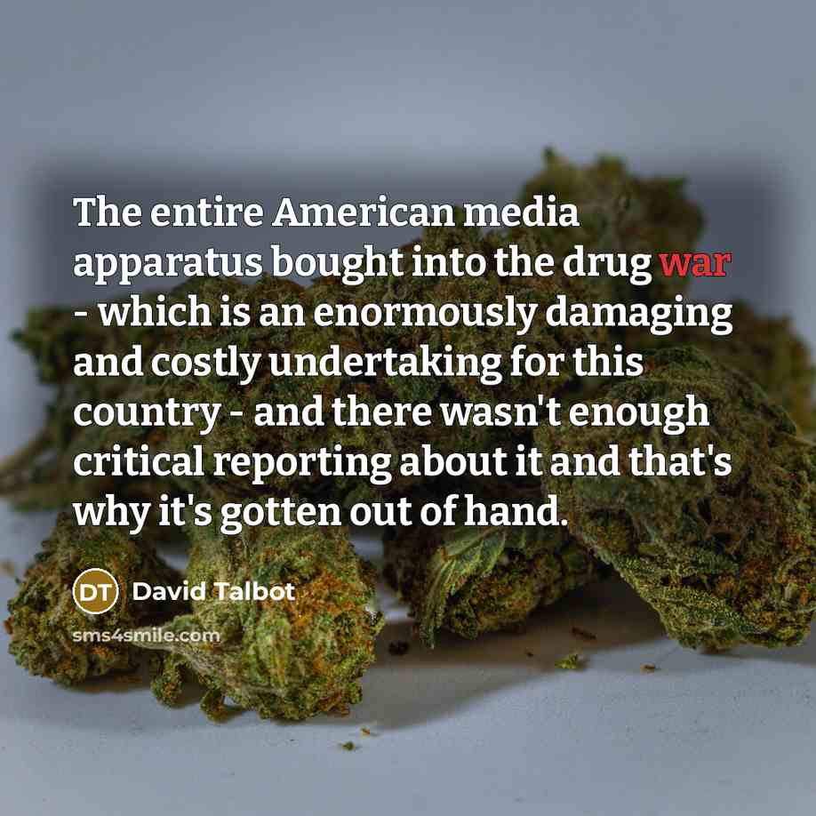 “The entire American media apparatus bought into the drug war - which is an enormously damaging and costly undertaking for this country - and there wasn't enough critical reporting about it and that's why it's gotten out of hand.” quote by David Talbot