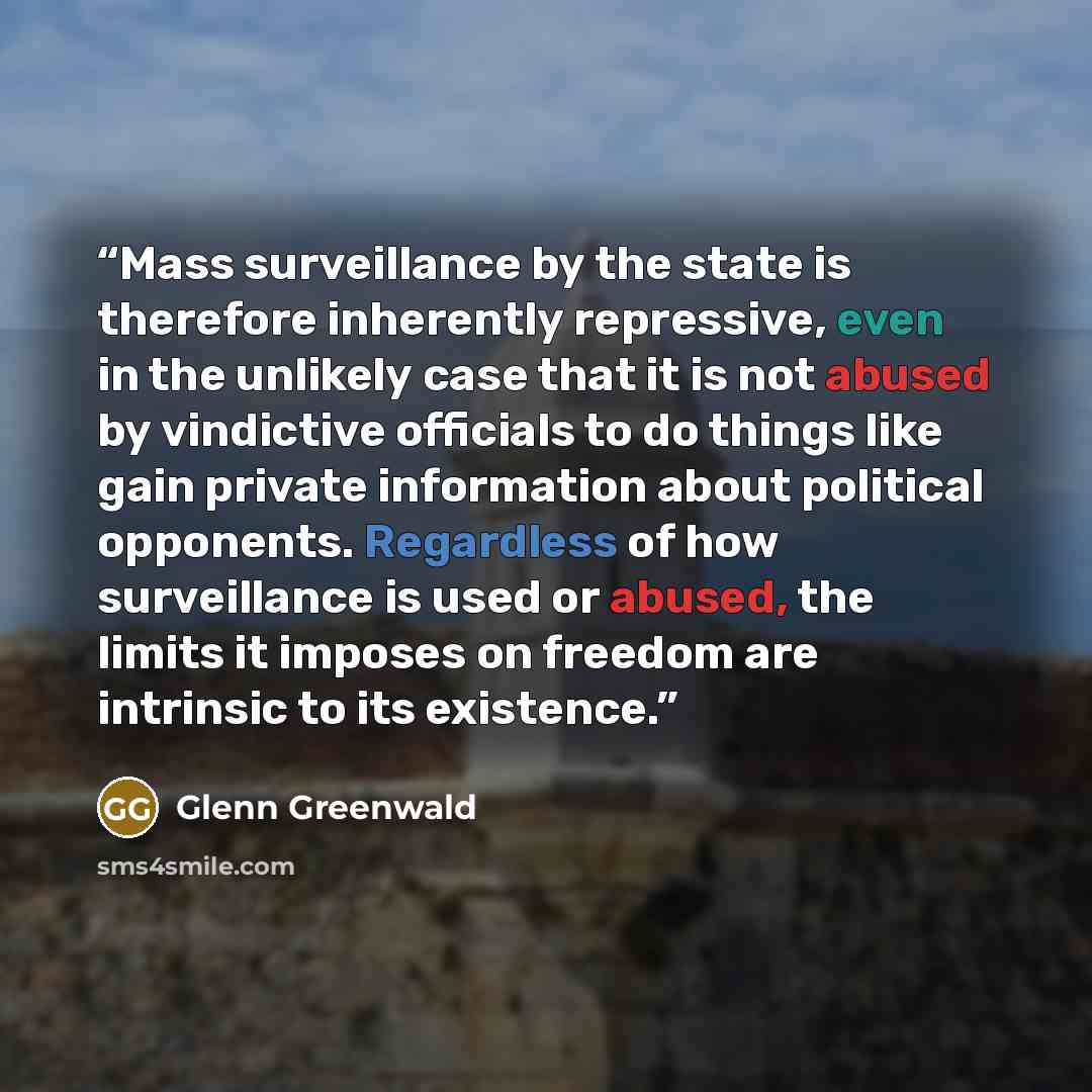 “Mass surveillance by the state is therefore inherently repressive, even in the unlikely case that it is not abused by vindictive officials to do things like gain private information about political opponents. Regardless of how surveillance is used or abused, the limits it imposes on freedom are…” quote by Glenn Greenwald