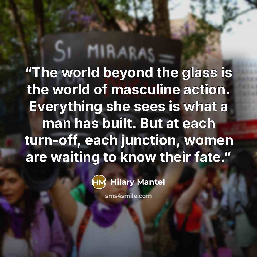 “The world beyond the glass is the world of masculine action. Everything she sees is what a man has built. But at each turn-off, each junction, women are waiting to know their fate.” quote by Hilary Mantel