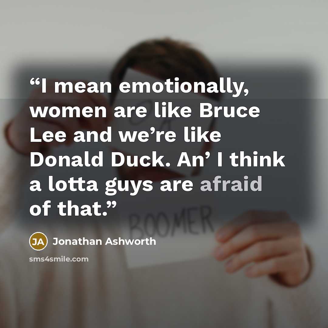 “I mean emotionally, women are like Bruce Lee and we’re like Donald Duck. An’ I think a lotta guys are afraid of that.” quote by Jonathan Ashworth