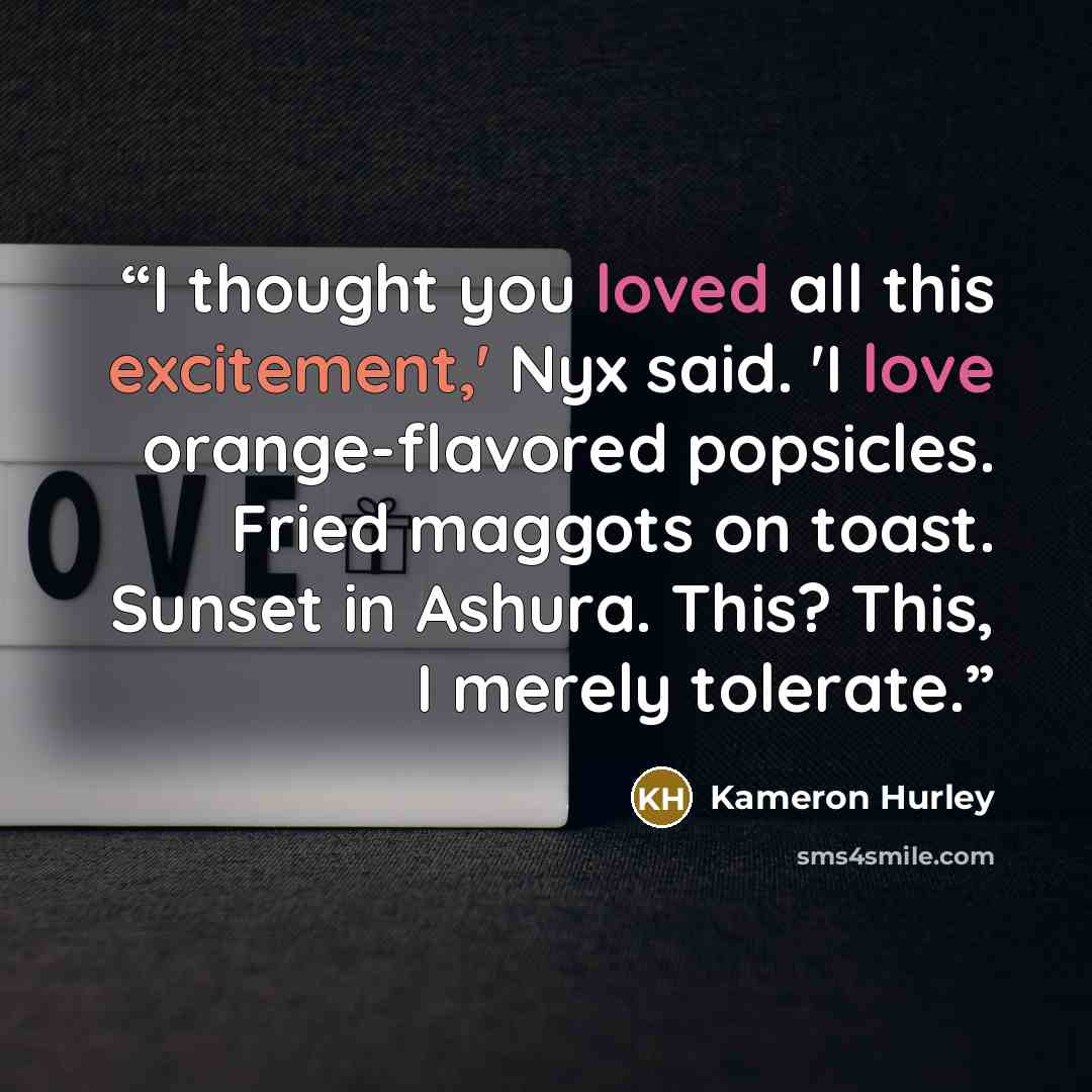 “I thought you loved all this excitement,' Nyx said. 'I love orange-flavored popsicles. Fried maggots on toast. Sunset in Ashura. This? This, I merely tolerate.” quote by Kameron Hurley