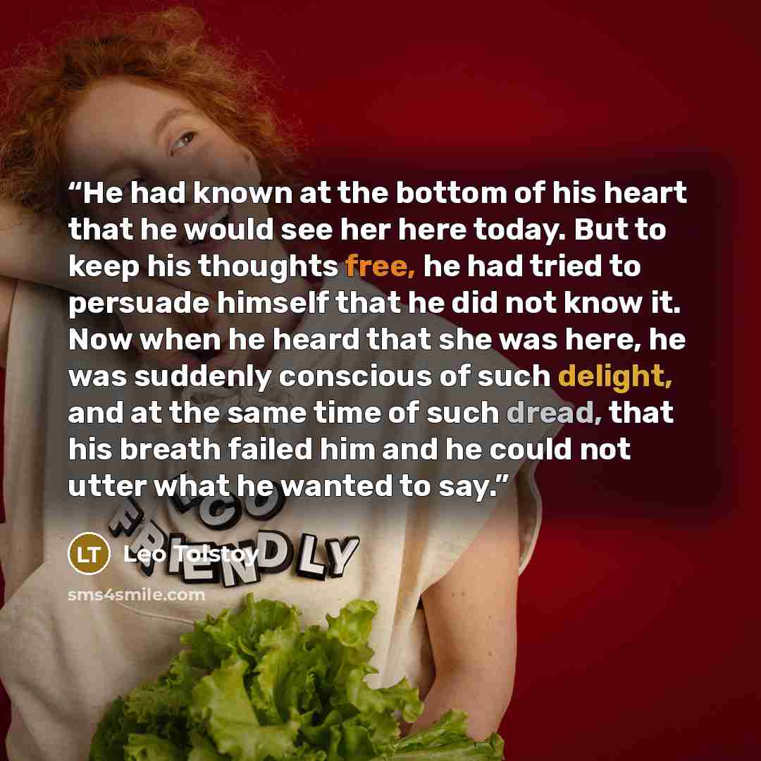 “He had known at the bottom of his heart that he would see her here today. But to keep his thoughts free, he had tried to persuade himself that he did not know it. Now when he heard that she was here, he was suddenly conscious of such delight, and at the same time of such dread, that his breath…” quote by Leo Tolstoy