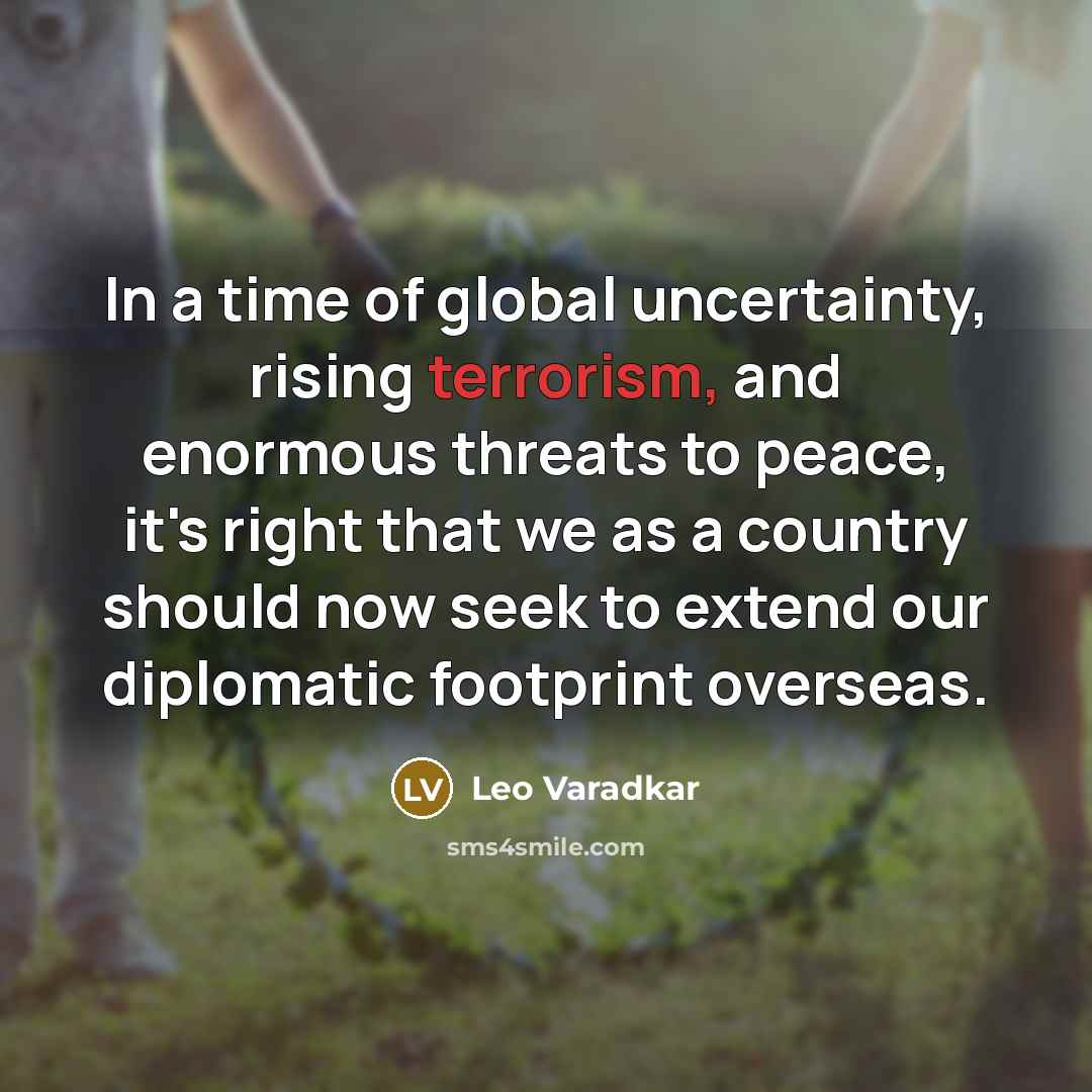 “In a time of global uncertainty, rising terrorism, and enormous threats to peace, it's right that we as a country should now seek to extend our diplomatic footprint overseas.” quote by Leo Varadkar