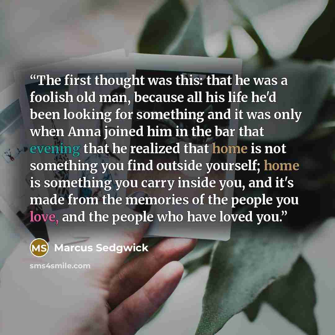 “The first thought was this: that he was a foolish old man, because all his life he'd been looking for something and it was only when Anna joined him in the bar that evening that he realized that home is not something you find outside yourself; home is something you carry inside you, and it's made…” quote by Marcus Sedgwick