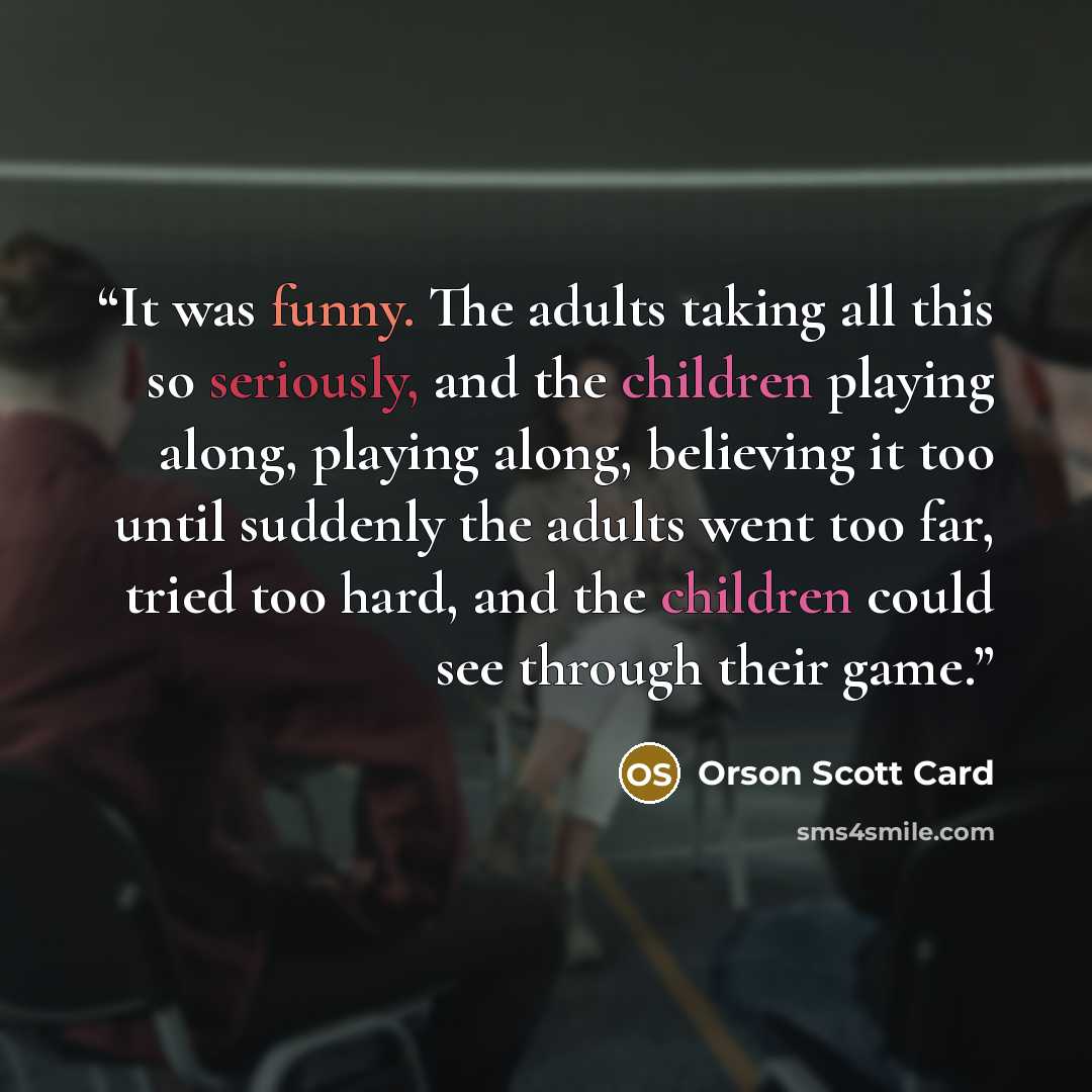 “It was funny. The adults taking all this so seriously, and the children playing along, playing along, believing it too until suddenly the adults went too far, tried too hard, and the children could see through their game.” quote by Orson Scott Card