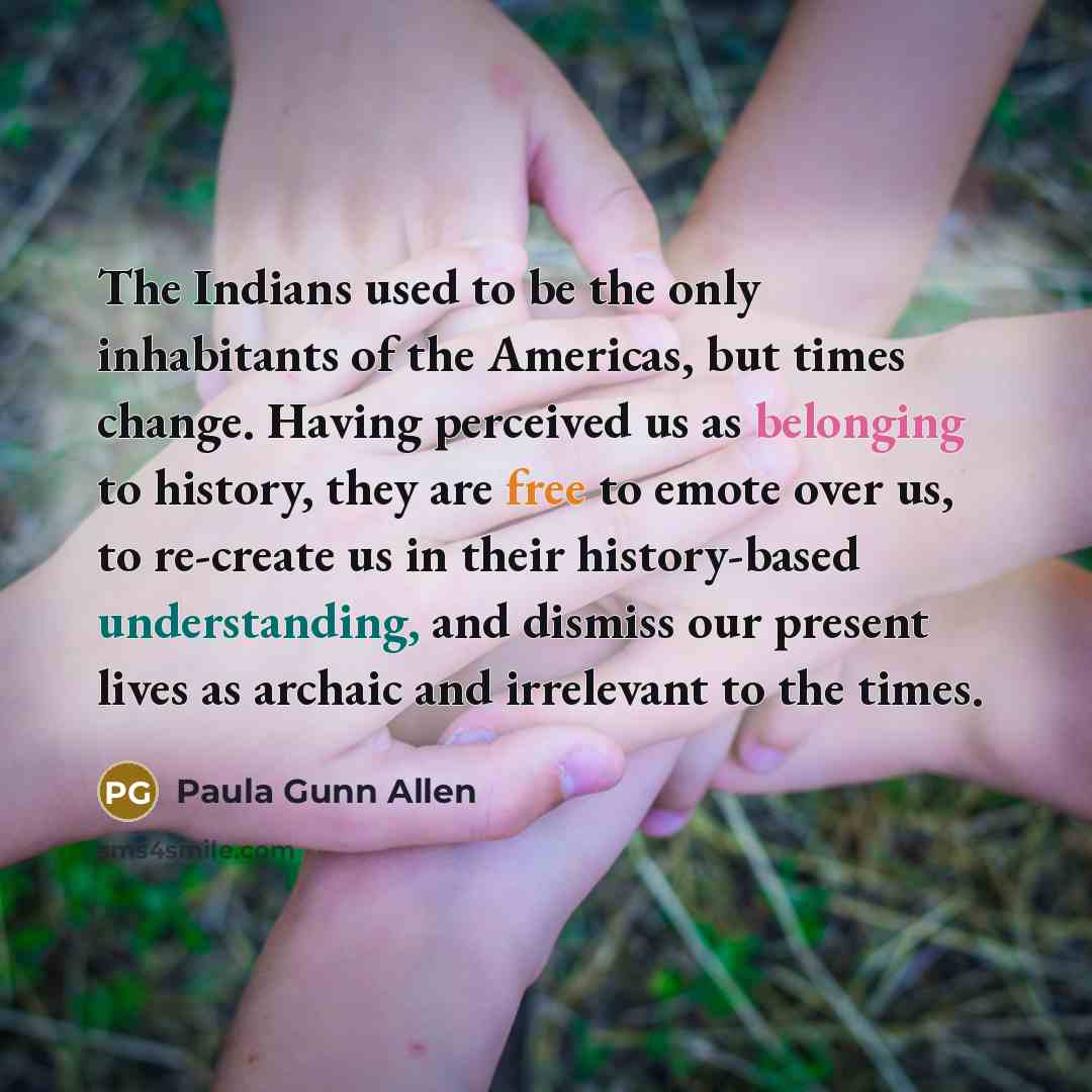 “The Indians used to be the only inhabitants of the Americas, but times change. Having perceived us as belonging to history, they are free to emote over us, to re-create us in their history-based understanding, and dismiss our present lives as archaic and irrelevant to the times.” quote by Paula Gunn Allen