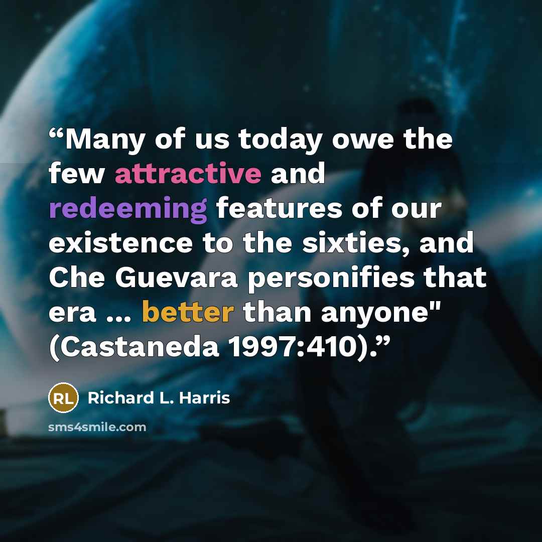“Many of us today owe the few attractive and redeeming features of our existence to the sixties, and Che Guevara personifies that era ... better than anyone" (Castaneda 1997:410).” quote by Richard L. Harris