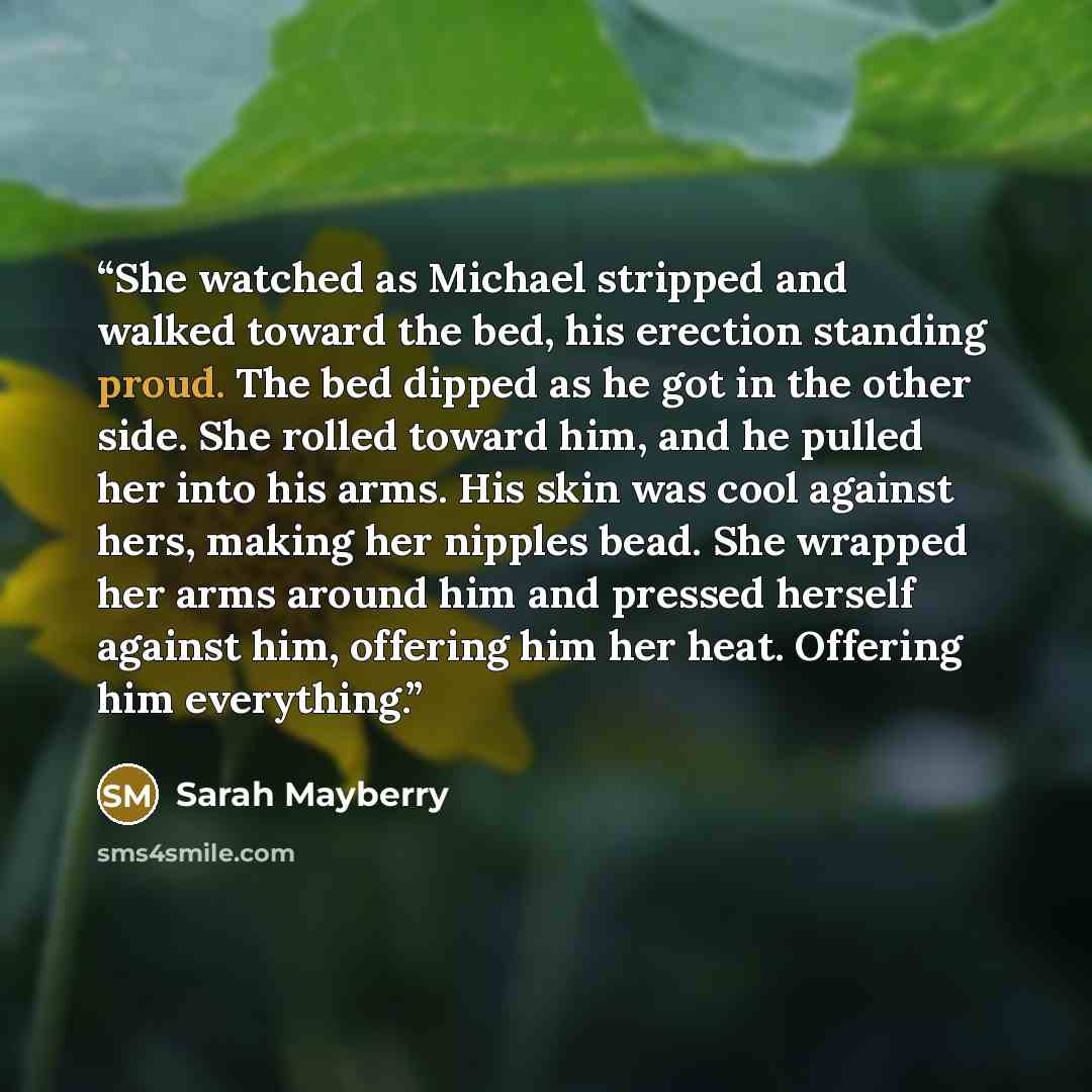 “She watched as Michael stripped and walked toward the bed, his erection standing proud. The bed dipped as he got in the other side. She rolled toward him, and he pulled her into his arms. His skin was cool against hers, making her nipples bead. She wrapped her arms around him and pressed herself…” quote by Sarah Mayberry