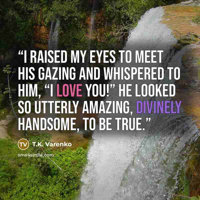 “I raised my eyes to meet his gazing And whispered to him, “I LOVE YOU!” He looked so utterly amazing, Divinely handsome, to be true.” quote by T.K. Varenko
