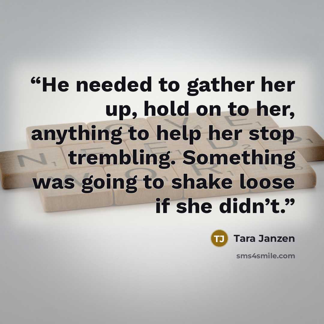 “He needed to gather her up, hold on to her, anything to help her stop trembling. Something was going to shake loose if she didn’t.” quote by Tara Janzen