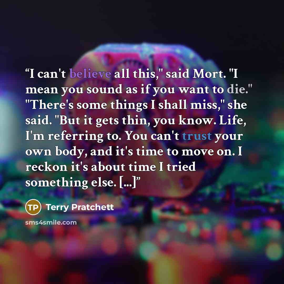 “I can't believe all this," said Mort. "I mean you sound as if you want to die." "There's some things I shall miss," she said. "But it gets thin, you know. Life, I'm referring to. You can't trust your own body, and it's time to move on. I reckon it's about time I tried something else. [...]” quote by Terry Pratchett