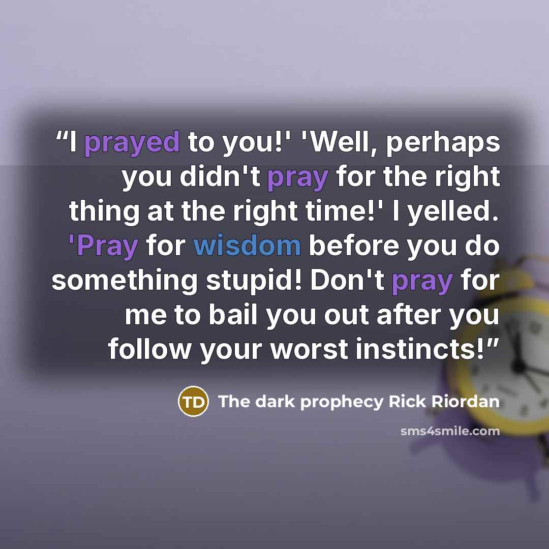 “I prayed to you!' 'Well, perhaps you didn't pray for the right thing at the right time!' I yelled. 'Pray for wisdom before you do something stupid! Don't pray for me to bail you out after you follow your worst instincts!” quote by The dark prophecy Rick Riordan