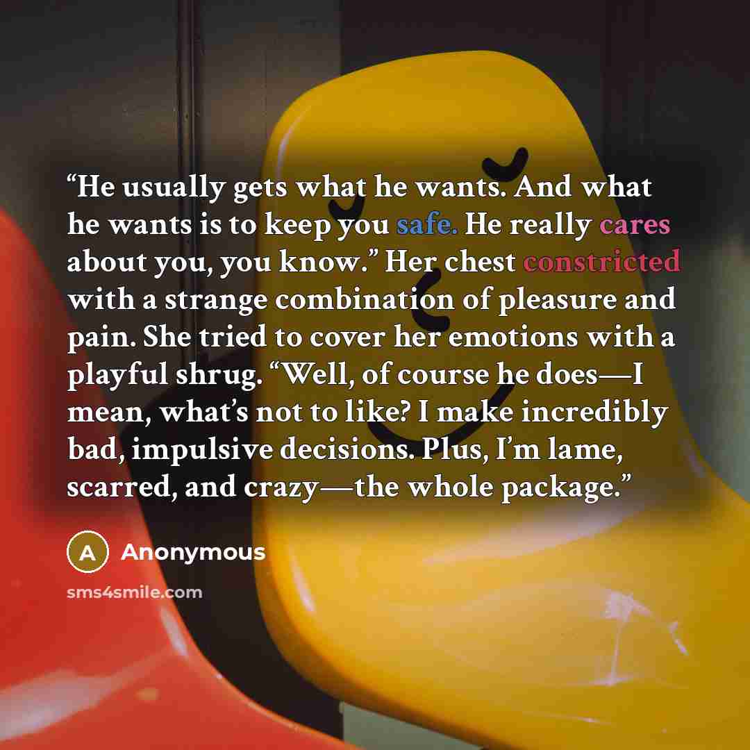 “He usually gets what he wants. And what he wants is to keep you safe. He really cares about you, you know.” Her chest constricted with a strange combination of pleasure and pain. She tried to cover her emotions with a playful shrug. “Well, of course he does—I mean, what’s not to like? I make…” quote by Anonymous