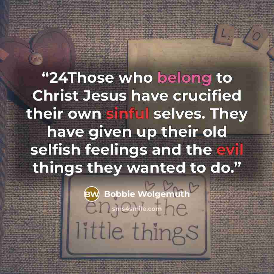 “24Those who belong to Christ Jesus have crucified their own sinful selves. They have given up their old selfish feelings and the evil things they wanted to do.” quote by Bobbie Wolgemuth