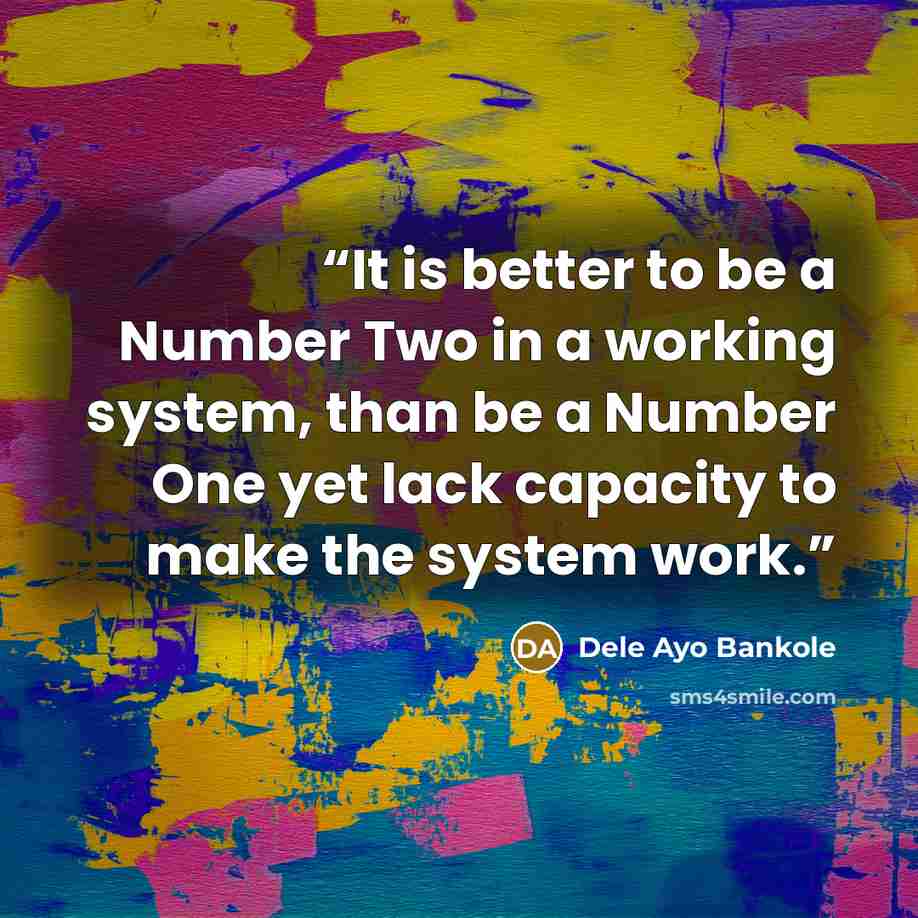 “It is better to be a Number Two in a working system, than be a Number One yet lack capacity to make the system work.” quote by Dele Ayo Bankole