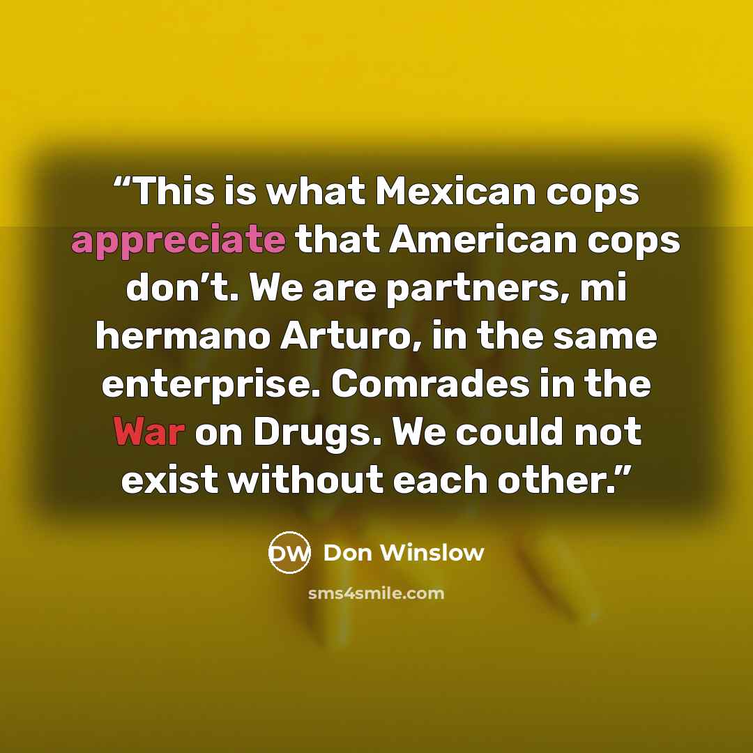 “This is what Mexican cops appreciate that American cops don’t. We are partners, mi hermano Arturo, in the same enterprise. Comrades in the War on Drugs. We could not exist without each other.” quote by Don Winslow