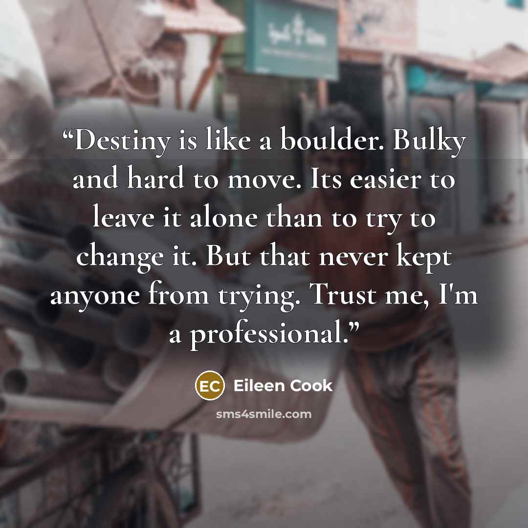 “Destiny is like a boulder. Bulky and hard to move. Its easier to leave it alone than to try to change it. But that never kept anyone from trying. Trust me, I'm a professional.” quote by Eileen Cook