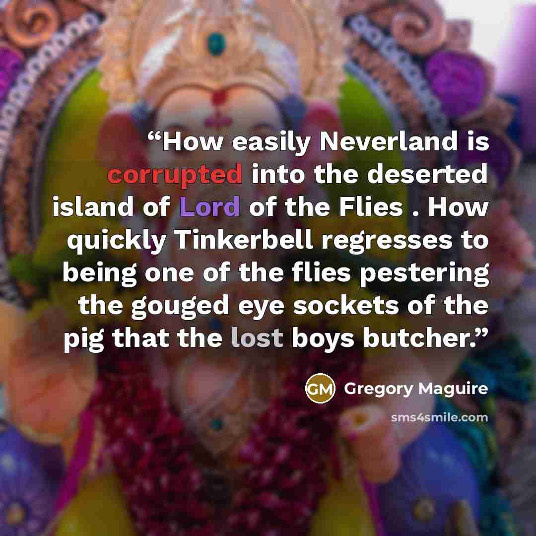 “How easily Neverland is corrupted into the deserted island of Lord of the Flies . How quickly Tinkerbell regresses to being one of the flies pestering the gouged eye sockets of the pig that the lost boys butcher.” quote by Gregory Maguire