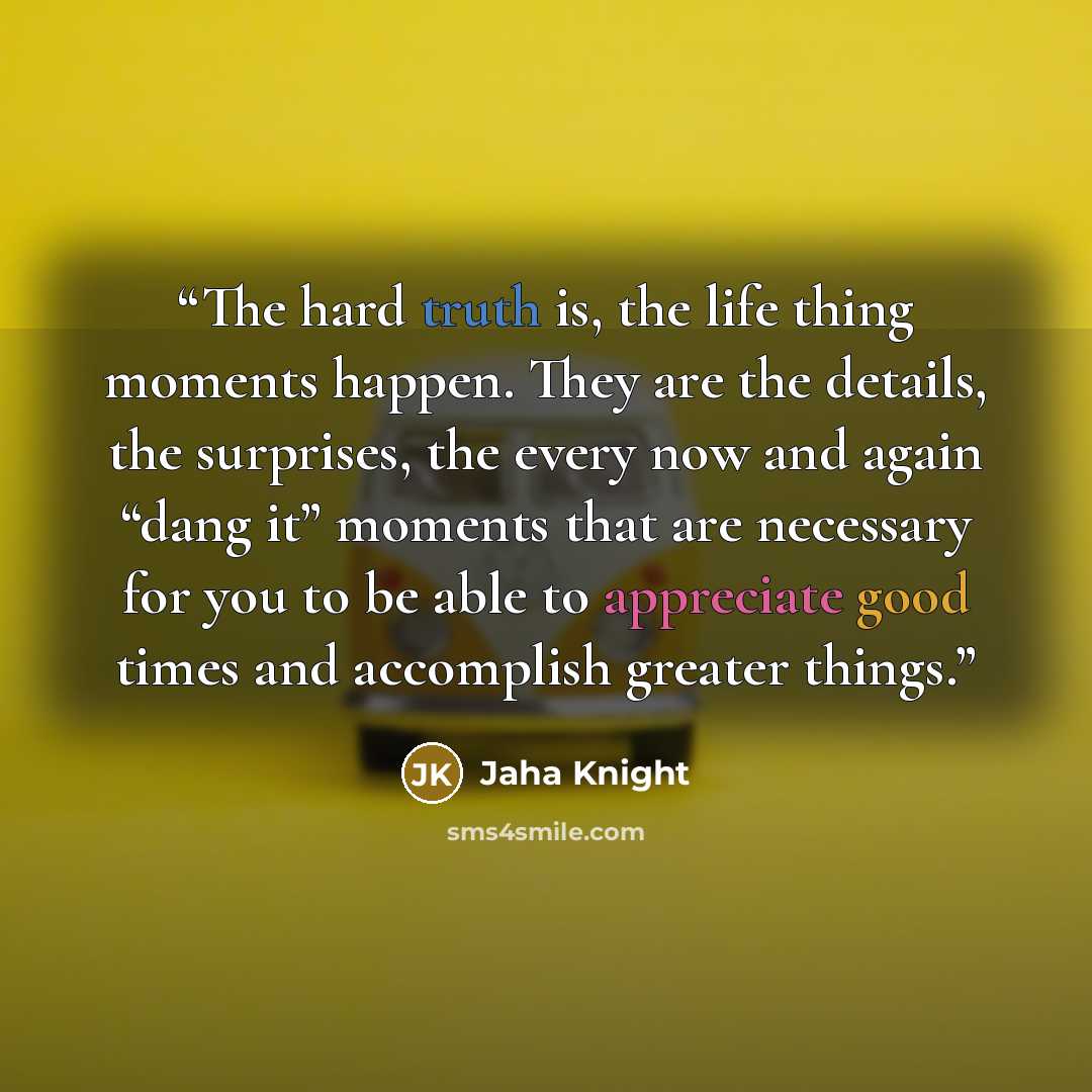 “The hard truth is, the life thing moments happen. They are the details, the surprises, the every now and again “dang it” moments that are necessary for you to be able to appreciate good times and accomplish greater things.” quote by Jaha Knight