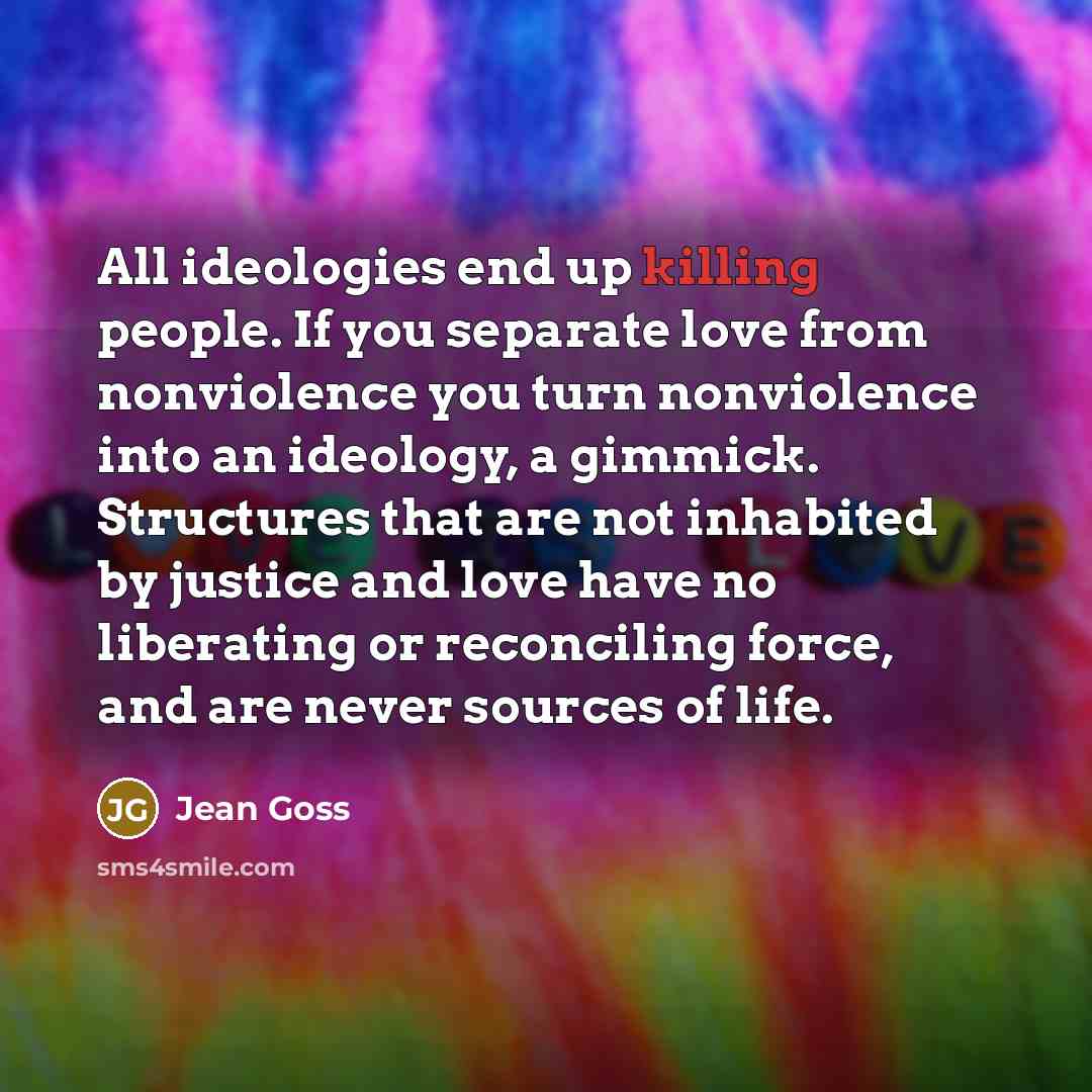 “All ideologies end up killing people. If you separate love from nonviolence you turn nonviolence into an ideology, a gimmick. Structures that are not inhabited by justice and love have no liberating or reconciling force, and are never sources of life.” quote by Jean Goss
