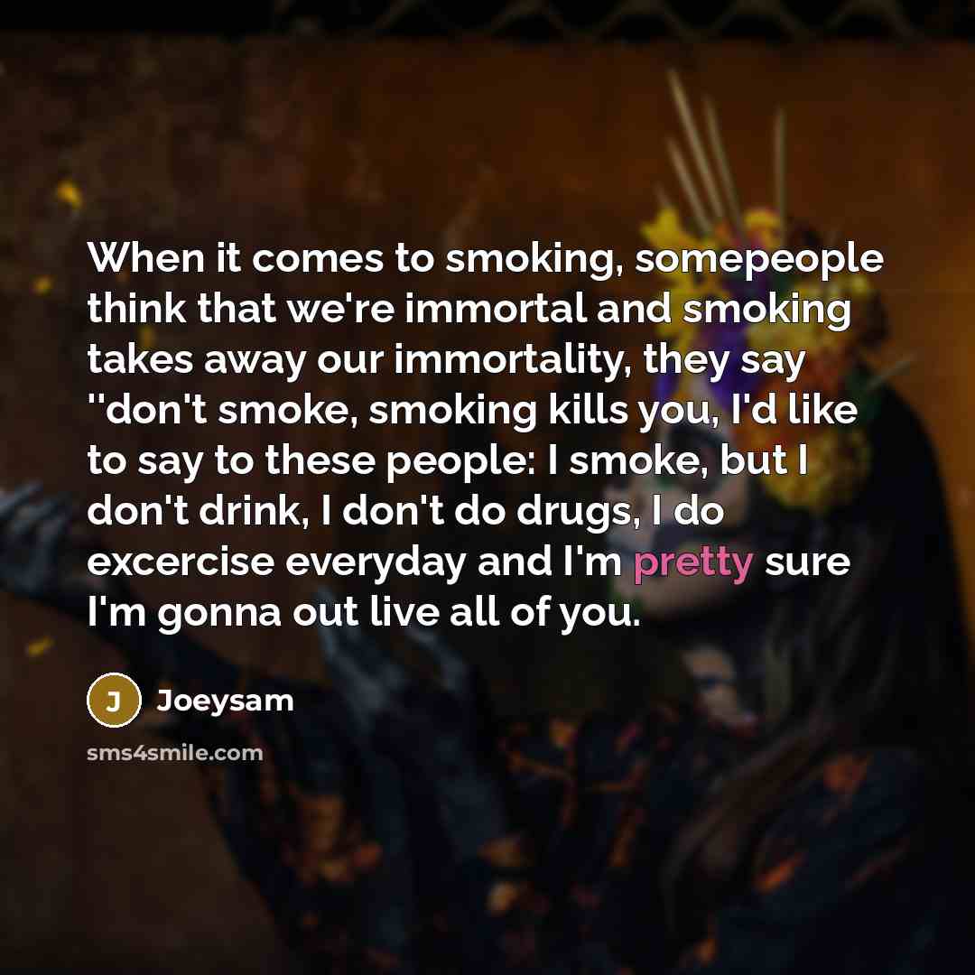 “When it comes to smoking, somepeople think that we're immortal and smoking takes away our immortality, they say ''don't smoke, smoking kills you, I'd like to say to these people: I smoke, but I don't drink, I don't do drugs, I do excercise everyday and I'm pretty sure I'm gonna out live all of you.” quote by Joeysam