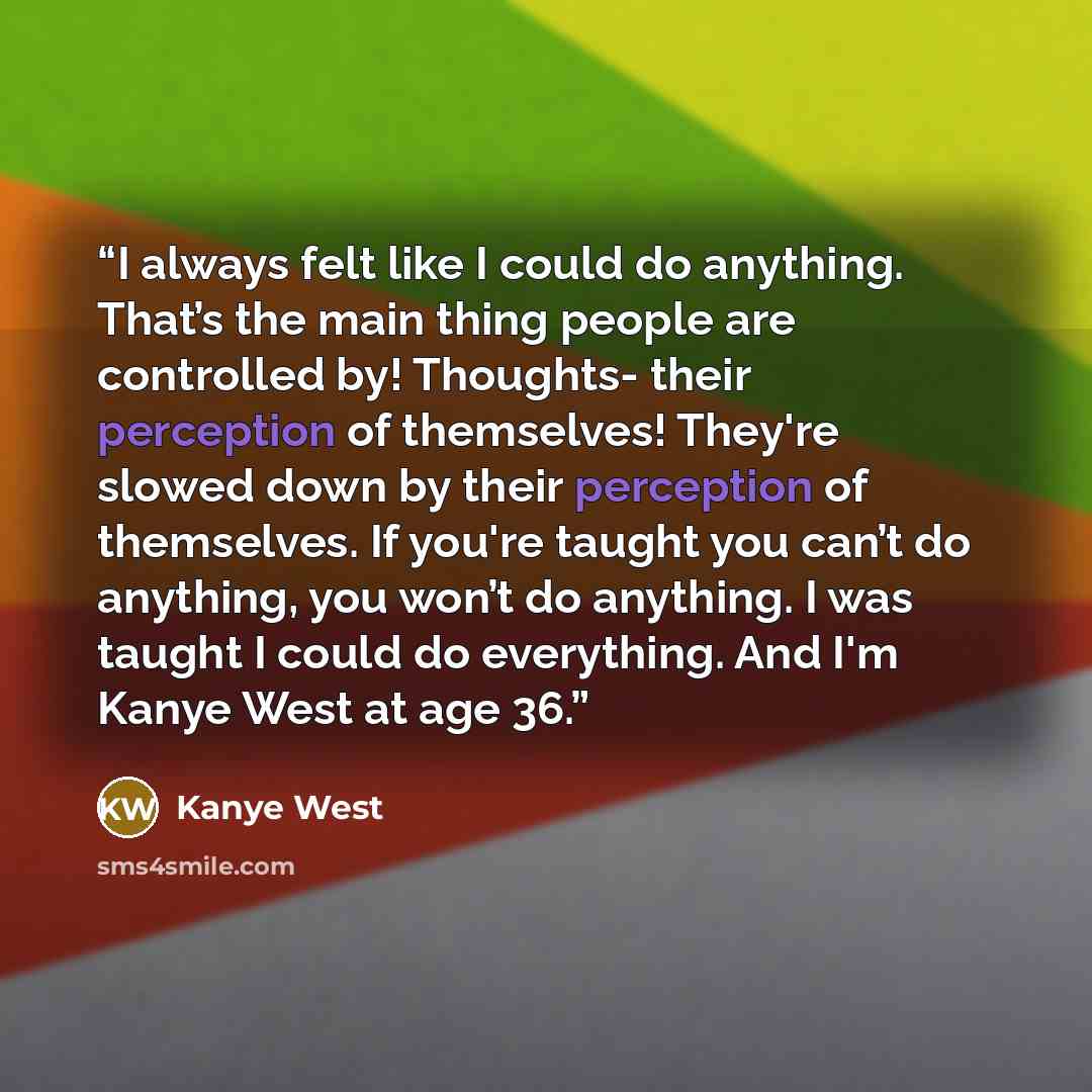 “I always felt like I could do anything. That’s the main thing people are controlled by! Thoughts- their perception of themselves! They're slowed down by their perception of themselves. If you're taught you can’t do anything, you won’t do anything. I was taught I could do everything. And I'm Kanye…” quote by Kanye West