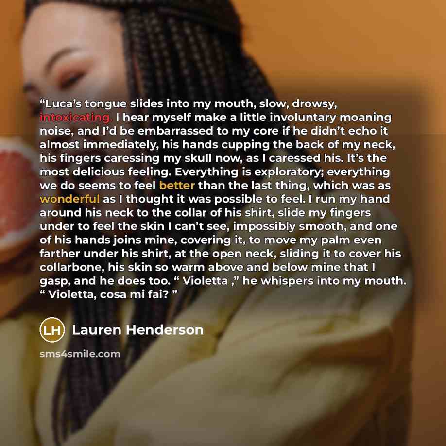 “Luca’s tongue slides into my mouth, slow, drowsy, intoxicating. I hear myself make a little involuntary moaning noise, and I’d be embarrassed to my core if he didn’t echo it almost immediately, his hands cupping the back of my neck, his fingers caressing my skull now, as I caressed his. It’s the…” quote by Lauren Henderson