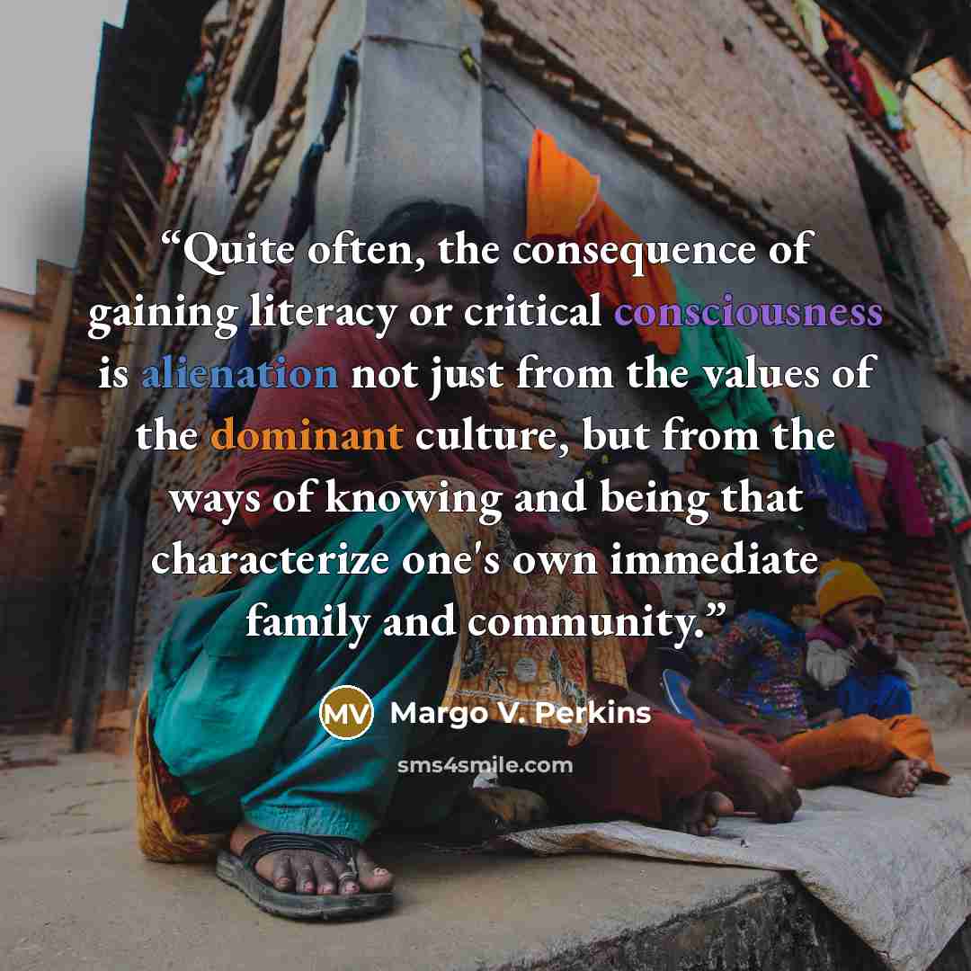 “Quite often, the consequence of gaining literacy or critical consciousness is alienation not just from the values of the dominant culture, but from the ways of knowing and being that characterize one's own immediate family and community.” quote by Margo V. Perkins