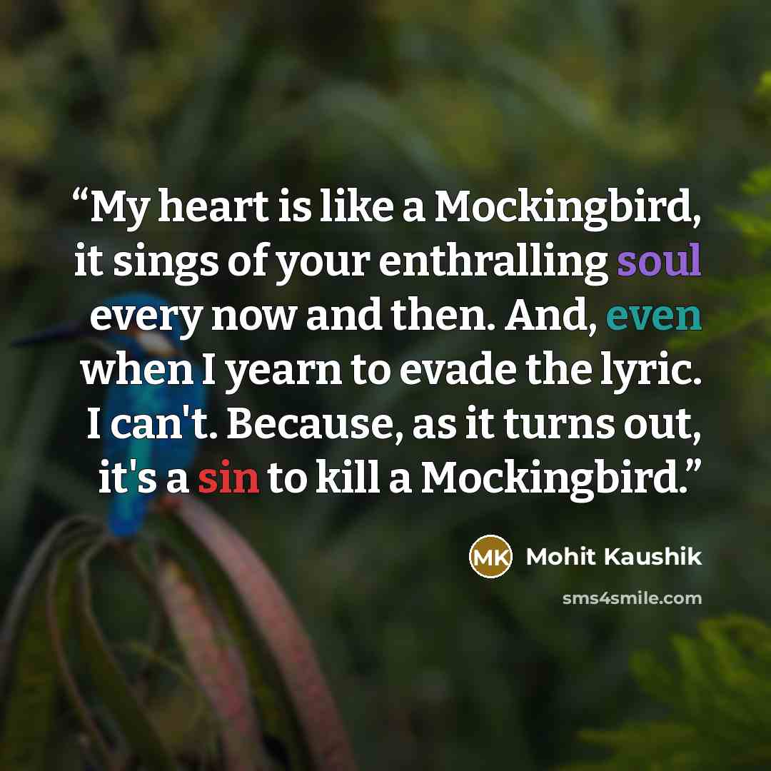 “My heart is like a Mockingbird, it sings of your enthralling soul every now and then. And, even when I yearn to evade the lyric. I can't. Because, as it turns out, it's a sin to kill a Mockingbird.” quote by Mohit Kaushik