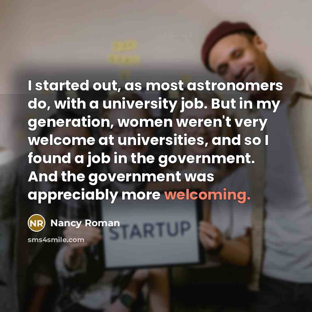 “I started out, as most astronomers do, with a university job. But in my generation, women weren't very welcome at universities, and so I found a job in the government. And the government was appreciably more welcoming.” quote by Nancy Roman