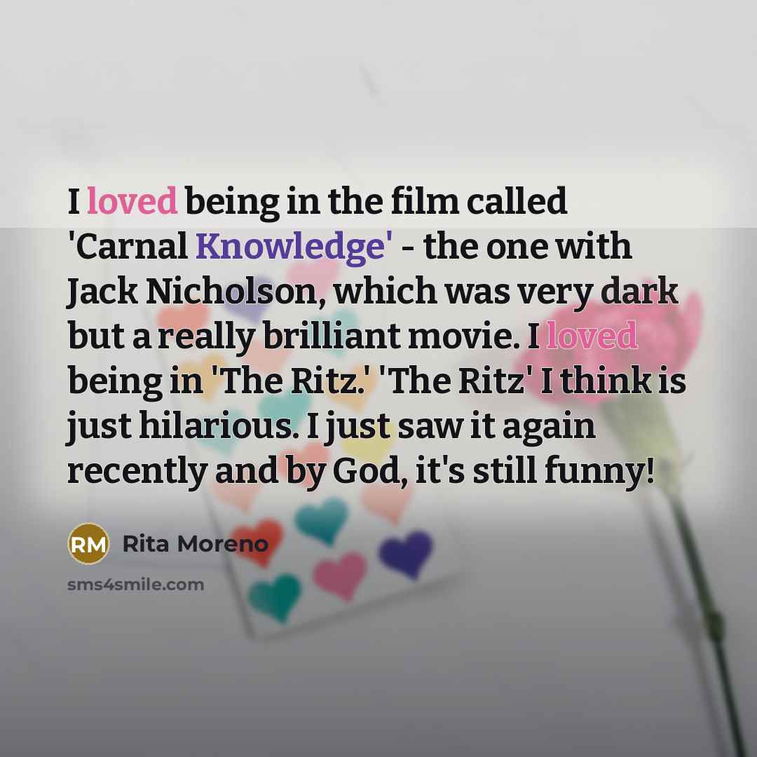 “I loved being in the film called 'Carnal Knowledge' - the one with Jack Nicholson, which was very dark but a really brilliant movie. I loved being in 'The Ritz.' 'The Ritz' I think is just hilarious. I just saw it again recently and by God, it's still funny!” quote by Rita Moreno