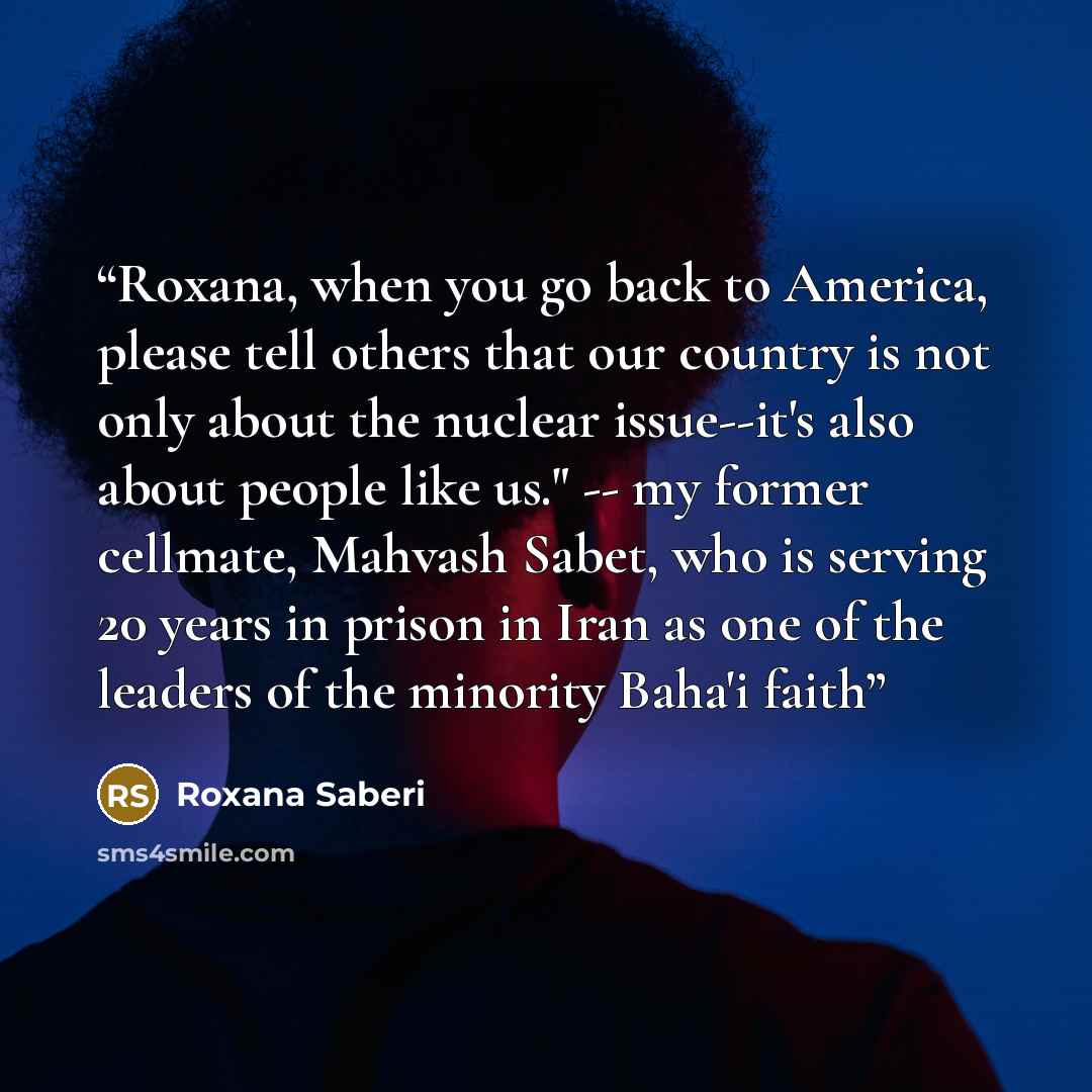 “Roxana, when you go back to America, please tell others that our country is not only about the nuclear issue--it's also about people like us." -- my former cellmate, Mahvash Sabet, who is serving 20 years in prison in Iran as one of the leaders of the minority Baha'i faith” quote by Roxana Saberi