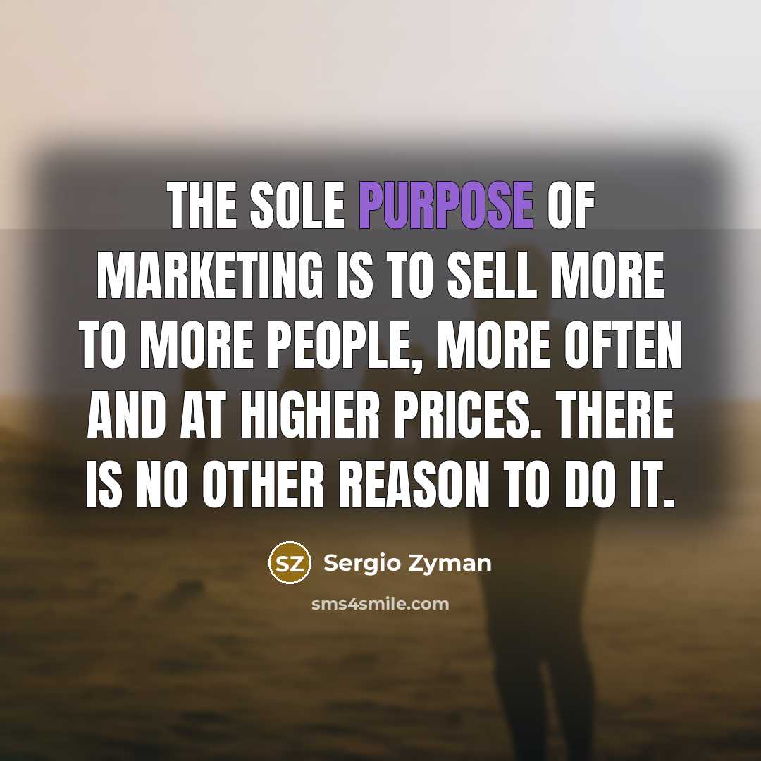 “The sole purpose of marketing is to sell more to more people, more often and at higher prices. There is no other reason to do it.” quote by Sergio Zyman