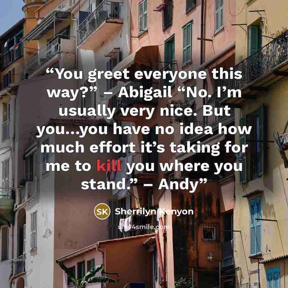 “You greet everyone this way?” – Abigail “No. I’m usually very nice. But you…you have no idea how much effort it’s taking for me to kill you where you stand.” – Andy” quote by Sherrilyn Kenyon