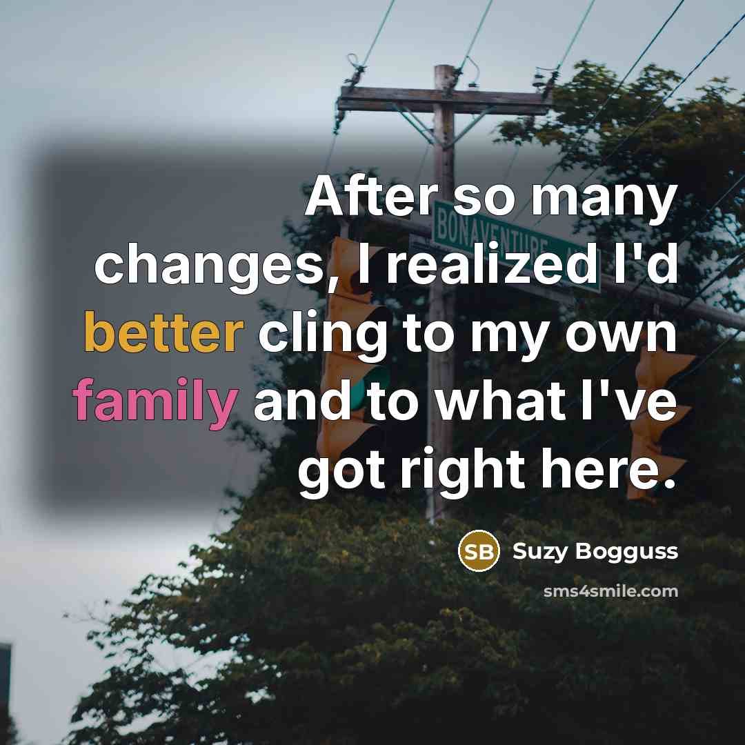 “After so many changes, I realized I'd better cling to my own family and to what I've got right here.” quote by Suzy Bogguss