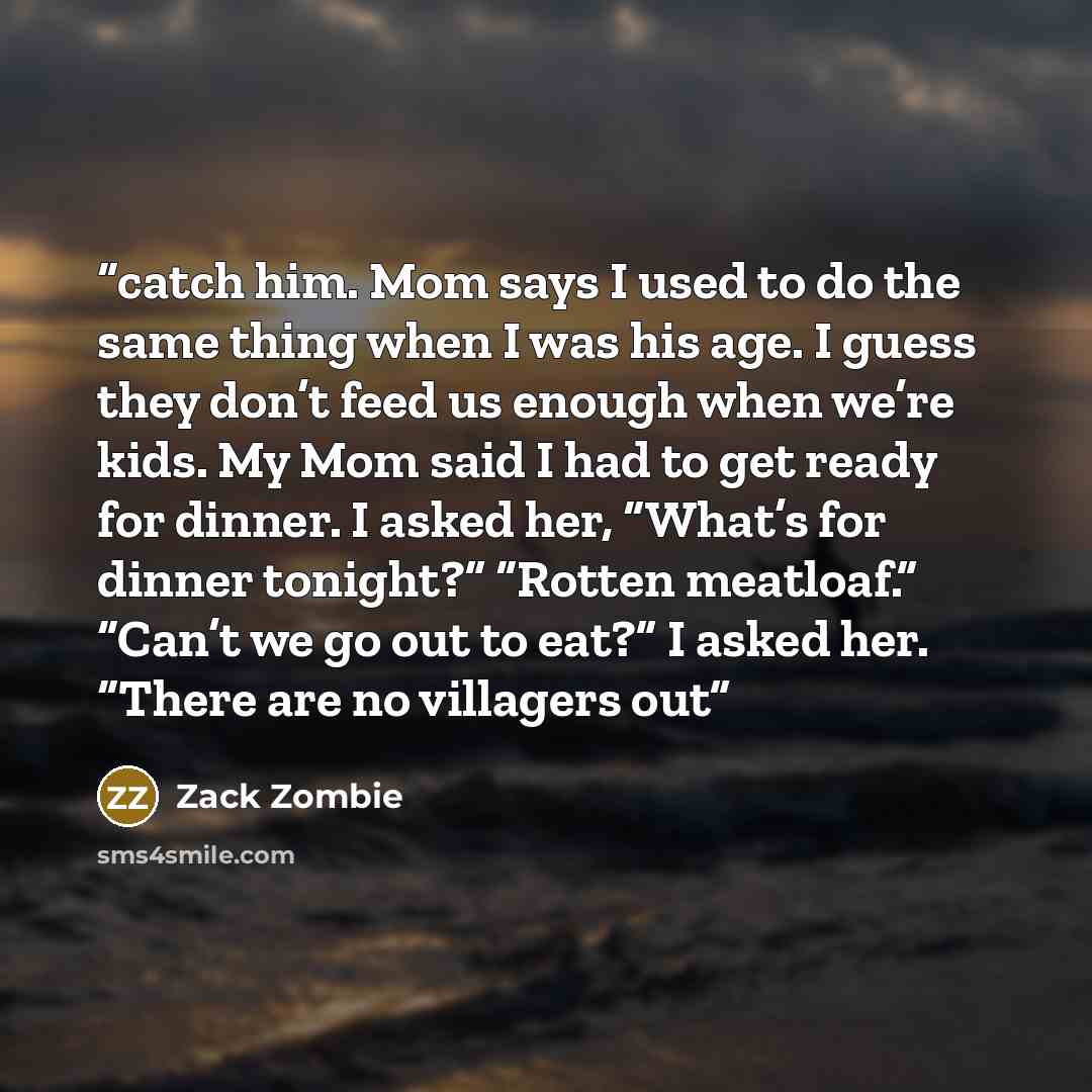 “catch him. Mom says I used to do the same thing when I was his age. I guess they don’t feed us enough when we’re kids. My Mom said I had to get ready for dinner. I asked her, “What’s for dinner tonight?” “Rotten meatloaf.” “Can’t we go out to eat?” I asked her. “There are no villagers out” quote by Zack Zombie