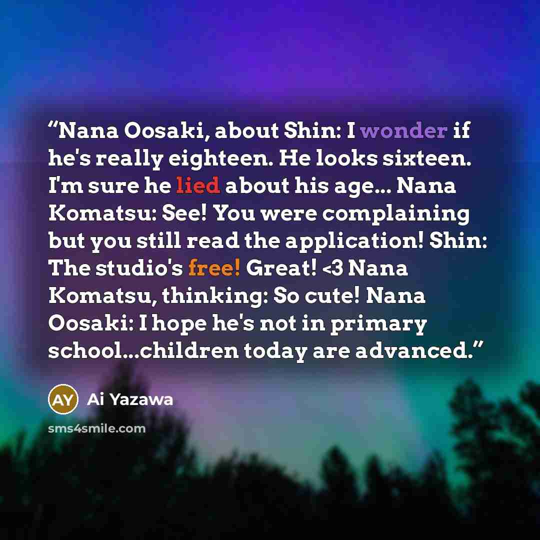 ““Nana Oosaki, about Shin: I wonder if he's really eighteen. He looks sixteen. I'm sure he lied about his age... Nana Komatsu: See! You were complaining but you still read the application! Shin: The studio's free! Great!” quote by Ai Yazawa